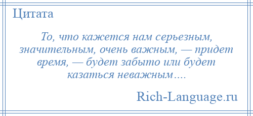 
    То, что кажется нам серьезным, значительным, очень важным, — придет время, — будет забыто или будет казаться неважным….