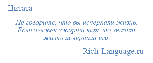 
    Не говорите, что вы исчерпали жизнь. Если человек говорит так, то значит жизнь исчерпала его.