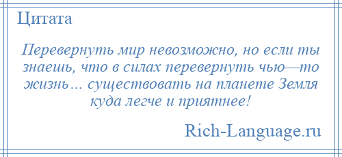 
    Перевернуть мир невозможно, но если ты знаешь, что в силах перевернуть чью—то жизнь… существовать на планете Земля куда легче и приятнее!