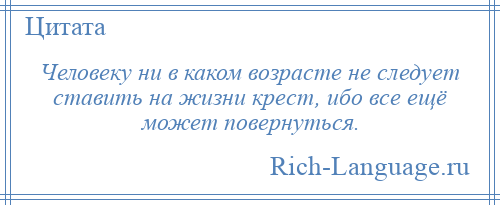 
    Человеку ни в каком возрасте не следует ставить на жизни крест, ибо все ещё может повернуться.