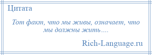 
    Тот факт, что мы живы, означает, что мы должны жить….