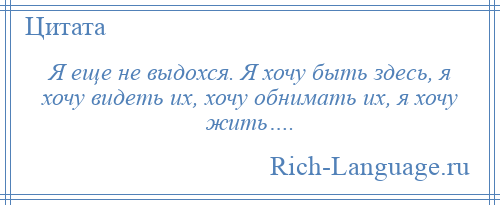 
    Я еще не выдохся. Я хочу быть здесь, я хочу видеть их, хочу обнимать их, я хочу жить….