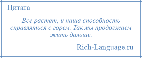 
    Все растет, и наша способность справляться с горем. Так мы продолжаем жить дальше.