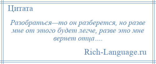 
    Разобраться—то он разберется, но разве мне от этого будет легче, разве это мне вернет отца….