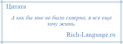 
    А как бы мне не было скверно, я все еще хочу жить.