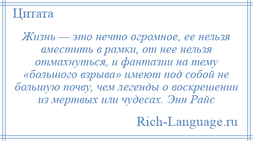 
    Жизнь — это нечто огромное, ее нельзя вместить в рамки, от нее нельзя отмахнуться, и фантазии на тему «большого взрыва» имеют под собой не большую почву, чем легенды о воскрешении из мертвых или чудесах. Энн Райс