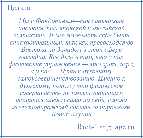 
    Мы с Фандориным—сан сравнивали достоинства японской и английской гимнастик. Я мог позволить себе быть снисходительным, так как превосходство Востока на Западом в этой сфере очевидно. Все дело в том, что у них физические упражнения — это sport, игра, а у нас — Путь к духовному самоусовершенствованию. Именно к духовному, потому что физическое совершенство не имеет значения и тащится следом само по себе, словно железнодорожный состав за паровозом. Борис Акунин
