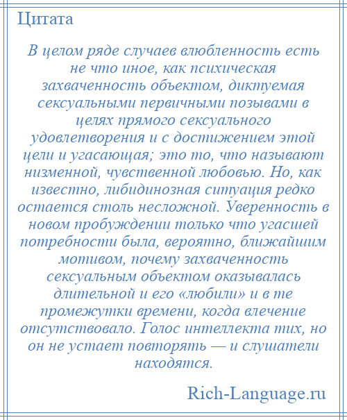 
    В целом ряде случаев влюбленность есть не что иное, как психическая захваченность объектом, диктуемая сексуальными первичными позывами в целях прямого сексуального удовлетворения и с достижением этой цели и угасающая; это то, что называют низменной, чувственной любовью. Но, как известно, либидинозная ситуация редко остается столь несложной. Уверенность в новом пробуждении только что угасшей потребности была, вероятно, ближайшим мотивом, почему захваченность сексуальным объектом оказывалась длительной и его «любили» и в те промежутки времени, когда влечение отсутствовало. Голос интеллекта тих, но он не устает повторять — и слушатели находятся.