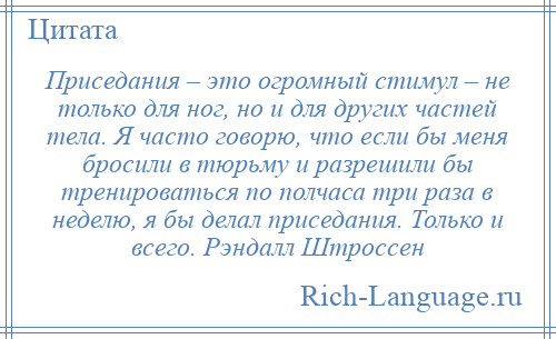 
    Приседания – это огромный стимул – не только для ног, но и для других частей тела. Я часто говорю, что если бы меня бросили в тюрьму и разрешили бы тренироваться по полчаса три раза в неделю, я бы делал приседания. Только и всего. Рэндалл Штроссен