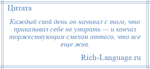 
    Каждый свой день он начинал с того, что приказывал себе не умирать — и кончал торжествующим смехом оттого, что все еще жив.