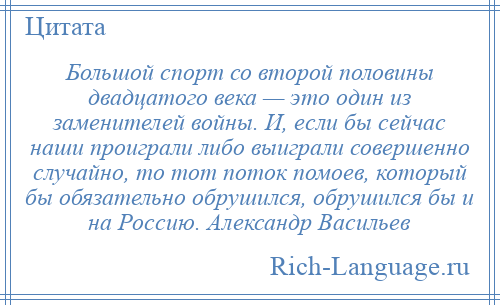 
    Большой спорт со второй половины двадцатого века — это один из заменителей войны. И, если бы сейчас наши проиграли либо выиграли совершенно случайно, то тот поток помоев, который бы обязательно обрушился, обрушился бы и на Россию. Александр Васильев