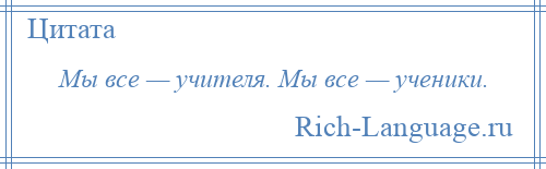 
    Мы все — учителя. Мы все — ученики.