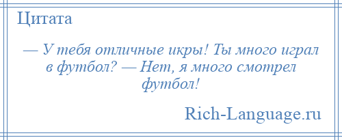 
    — У тебя отличные икры! Ты много играл в футбол? — Нет, я много смотрел футбол!