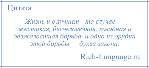 
    Жизнь и в лучшем—то случае — жестокая, бесчеловечная, холодная и безжалостная борьба, и одно из орудий этой борьбы — буква закона.