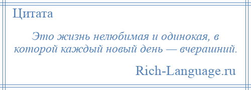 
    Это жизнь нелюбимая и одинокая, в которой каждый новый день — вчерашний.
