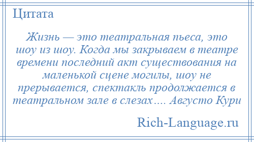 
    Жизнь — это театральная пьеса, это шоу из шоу. Когда мы закрываем в театре времени последний акт существования на маленькой сцене могилы, шоу не прерывается, спектакль продолжается в театральном зале в слезах…. Августо Кури