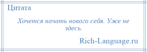 
    Хочется начать нового себя. Уже не здесь.