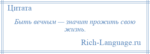 
    Быть вечным — значит прожить свою жизнь.
