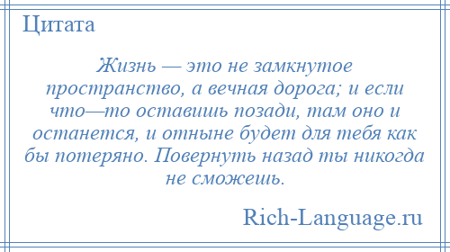 
    Жизнь — это не замкнутое пространство, а вечная дорога; и если что—то оставишь позади, там оно и останется, и отныне будет для тебя как бы потеряно. Повернуть назад ты никогда не сможешь.
