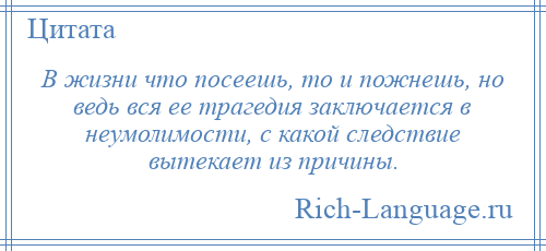 
    В жизни что посеешь, то и пожнешь, но ведь вся ее трагедия заключается в неумолимости, с какой следствие вытекает из причины.