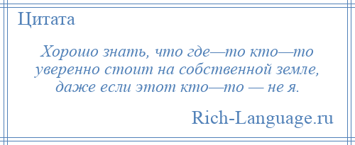 
    Хорошо знать, что где—то кто—то уверенно стоит на собственной земле, даже если этот кто—то — не я.