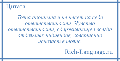 
    Толпа анонимна и не несет на себе ответственности. Чувство ответственности, сдерживающее всегда отдельных индивидов, совершенно исчезает в толпе.