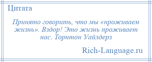 
    Принято говорить, что мы «проживаем жизнь». Вздор! Это жизнь проживает нас. Торнтон Уайлдерз