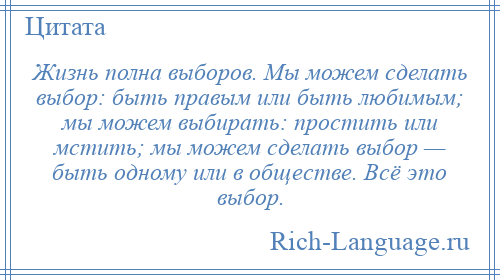 
    Жизнь полна выборов. Мы можем сделать выбор: быть правым или быть любимым; мы можем выбирать: простить или мстить; мы можем сделать выбор — быть одному или в обществе. Всё это выбор.