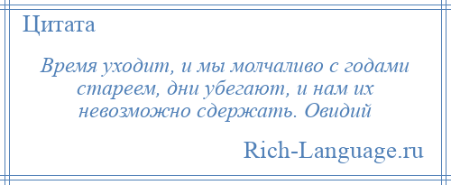 
    Время уходит, и мы молчаливо с годами стареем, дни убегают, и нам их невозможно сдержать. Овидий