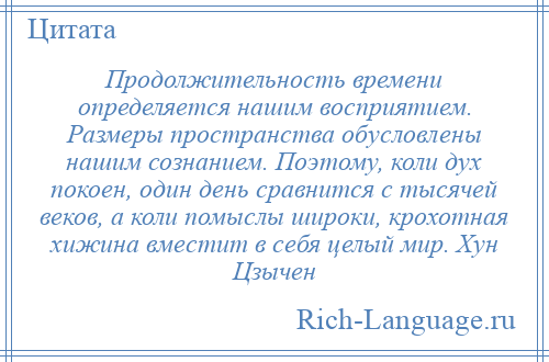 
    Продолжительность времени определяется нашим восприятием. Размеры пространства обусловлены нашим сознанием. Поэтому, коли дух покоен, один день сравнится с тысячей веков, а коли помыслы широки, крохотная хижина вместит в себя целый мир. Хун Цзычен