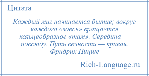 
    Каждый миг начинается бытие; вокруг каждого «здесь» вращается кольцеобразное «там». Середина — повсюду. Путь вечности — кривая. Фридрих Ницше