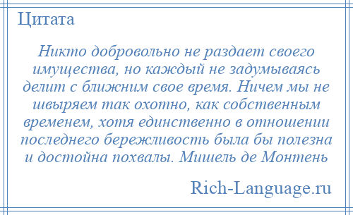 
    Никто добровольно не раздает своего имущества, но каждый не задумываясь делит с ближним свое время. Ничем мы не швыряем так охотно, как собственным временем, хотя единственно в отношении последнего бережливость была бы полезна и достойна похвалы. Мишель де Монтень