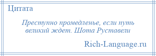 
    Преступно промедленье, если путь великий ждет. Шота Руставели