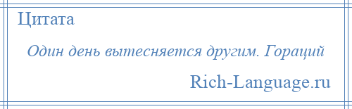 
    Один день вытесняется другим. Гораций