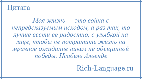 
    Моя жизнь — это война с непредсказуемым исходом, а раз так, то лучше вести её радостно, с улыбкой на лице, чтобы не потратить жизнь на мрачное ожидание никем не обещанной победы. Исабель Альенде