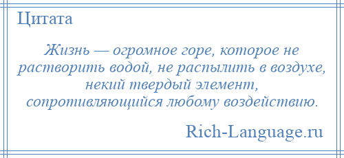 
    Жизнь — огромное горе, которое не растворить водой, не распылить в воздухе, некий твердый элемент, сопротивляющийся любому воздействию.
