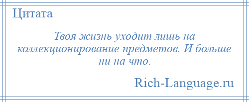 
    Твоя жизнь уходит лишь на коллекционирование предметов. И больше ни на что.