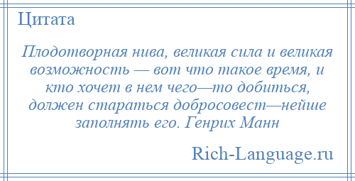 
    Плодотворная нива, великая сила и великая возможность — вот что такое время, и кто хочет в нем чего—то добиться, должен стараться добросовест—нейше заполнять его. Генрих Манн