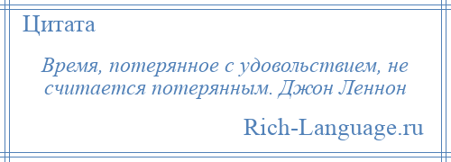 
    Время, потерянное с удовольствием, не считается потерянным. Джон Леннон