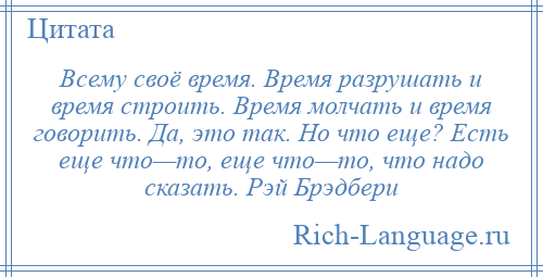 
    Всему своё время. Время разрушать и время строить. Время молчать и время говорить. Да, это так. Но что еще? Есть еще что—то, еще что—то, что надо сказать. Рэй Брэдбери