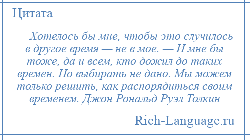 
    — Хотелось бы мне, чтобы это случилось в другое время — не в мое. — И мне бы тоже, да и всем, кто дожил до таких времен. Но выбирать не дано. Мы можем только решить, как распорядиться своим временем. Джон Рональд Руэл Толкин