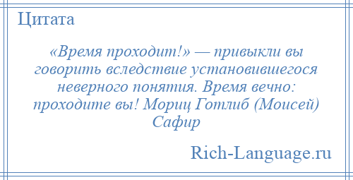 
    «Время проходит!» — привыкли вы говорить вследствие установившегося неверного понятия. Время вечно: проходите вы! Мориц Готлиб (Моисей) Сафир