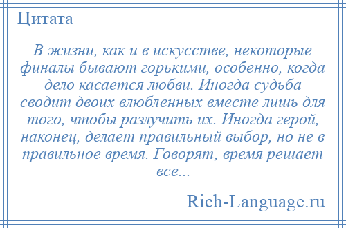 
    В жизни, как и в искусстве, некоторые финалы бывают горькими, особенно, когда дело касается любви. Иногда судьба сводит двоих влюбленных вместе лишь для того, чтобы разлучить их. Иногда герой, наконец, делает правильный выбор, но не в правильное время. Говорят, время решает все...