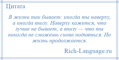 
    В жизни так бывает: иногда ты наверху, а иногда внизу. Наверху кажется, что лучше не бывает, а внизу — что ты никогда не сможешь снова подняться. Но жизнь продолжается.