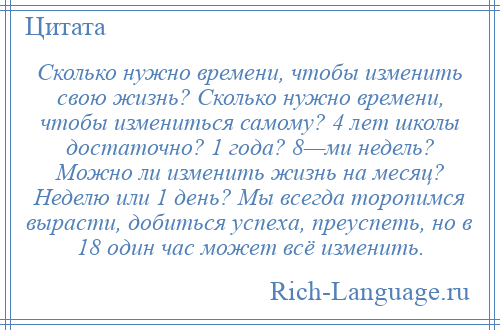 
    Сколько нужно времени, чтобы изменить свою жизнь? Сколько нужно времени, чтобы измениться самому? 4 лет школы достаточно? 1 года? 8—ми недель? Можно ли изменить жизнь на месяц? Неделю или 1 день? Мы всегда торопимся вырасти, добиться успеха, преуспеть, но в 18 один час может всё изменить.