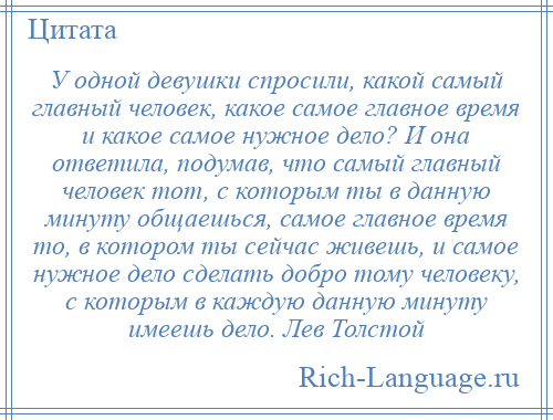 
    У одной девушки спросили, какой самый главный человек, какое самое главное время и какое самое нужное дело? И она ответила, подумав, что самый главный человек тот, с которым ты в данную минуту общаешься, самое главное время то, в котором ты сейчас живешь, и самое нужное дело сделать добро тому человеку, с которым в каждую данную минуту имеешь дело. Лев Толстой