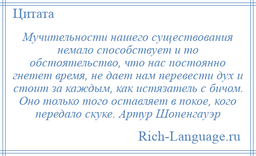 
    Мучительности нашего существования немало способствует и то обстоятельство, что нас постоянно гнетет время, не дает нам перевести дух и стоит за каждым, как истязатель с бичом. Оно только того оставляет в покое, кого передало скуке. Артур Шопенгауэр