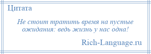 
    Не стоит тратить время на пустые ожидания: ведь жизнь у нас одна!