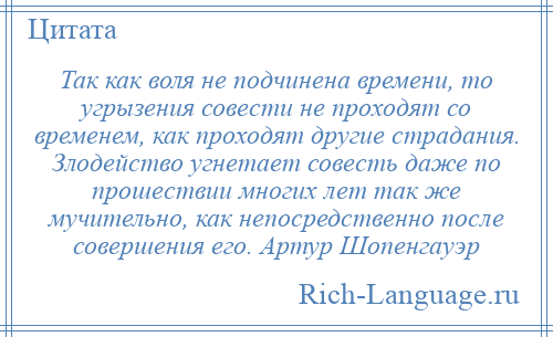 
    Так как воля не подчинена времени, то угрызения совести не проходят со временем, как проходят другие страдания. Злодейство угнетает совесть даже по прошествии многих лет так же мучительно, как непосредственно после совершения его. Артур Шопенгауэр