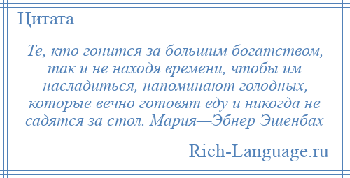 
    Те, кто гонится за большим богатством, так и не находя времени, чтобы им насладиться, напоминают голодных, которые вечно готовят еду и никогда не садятся за стол. Мария—Эбнер Эшенбах